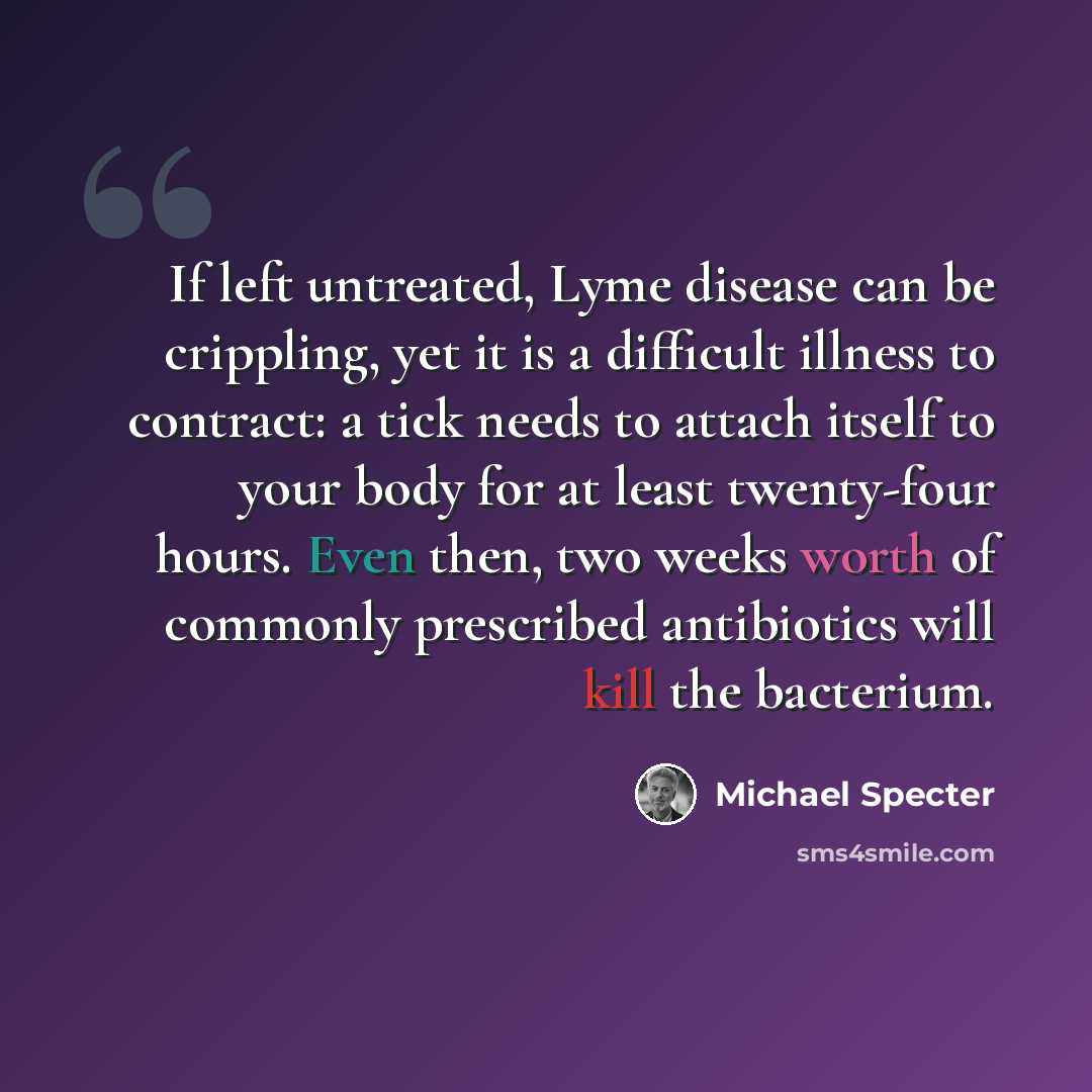 “If left untreated, Lyme disease can be crippling, yet it is a difficult illness to contract: a tick needs to attach itself to your body for at least twenty-four hours. Even then, two weeks worth of commonly prescribed antibiotics will kill the bacterium.” quote by Michael Specter