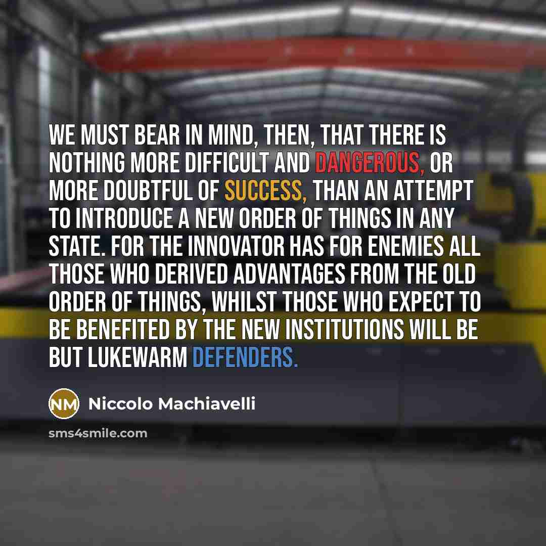 “We must bear in mind, then, that there is nothing more difficult and dangerous, or more doubtful of success, than an attempt to introduce a new order of things in any state. For the innovator has for enemies all those who derived advantages from the old order of things, whilst those who expect to…” quote by Niccolo Machiavelli