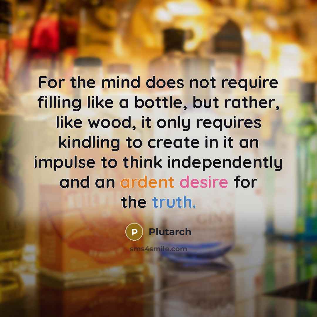 “For the mind does not require filling like a bottle, but rather, like wood, it only requires kindling to create in it an impulse to think independently and an ardent desire for the truth.” quote by Plutarch