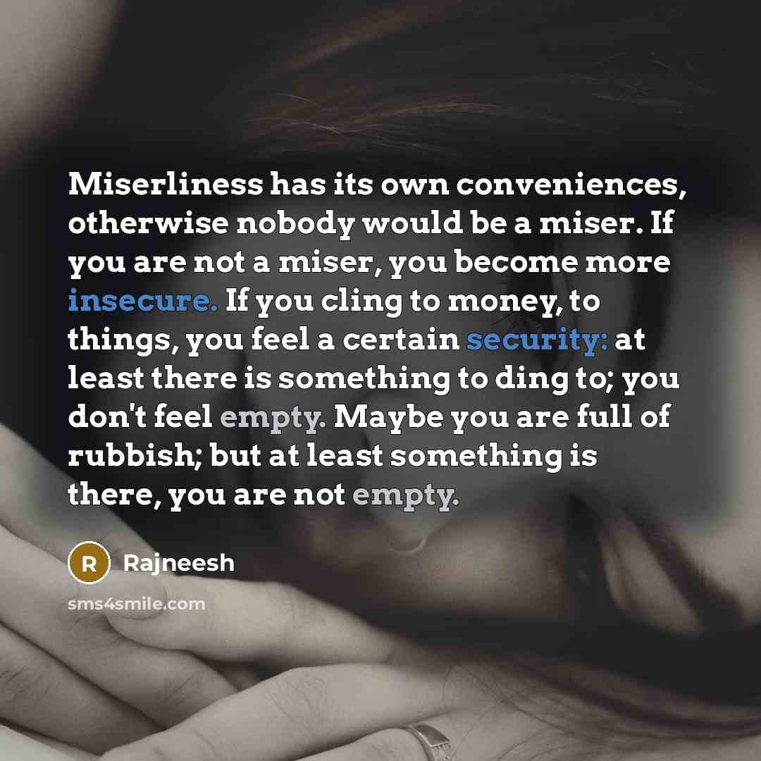 “Miserliness has its own conveniences, otherwise nobody would be a miser. If you are not a miser, you become more insecure. If you cling to money, to things, you feel a certain security: at least there is something to ding to; you don't feel empty. Maybe you are full of rubbish; but at least…” quote by Rajneesh