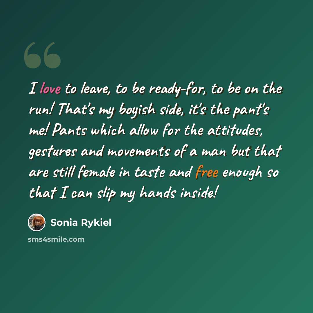 “I love to leave, to be ready-for, to be on the run! That's my boyish side, it's the pant's me! Pants which allow for the attitudes, gestures and movements of a man but that are still female in taste and free enough so that I can slip my hands inside!” quote by Sonia Rykiel