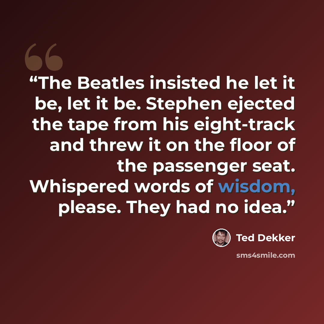 “The Beatles insisted he let it be, let it be. Stephen ejected the tape from his eight-track and threw it on the floor of the passenger seat. Whispered words of wisdom, please. They had no idea.” quote by Ted Dekker