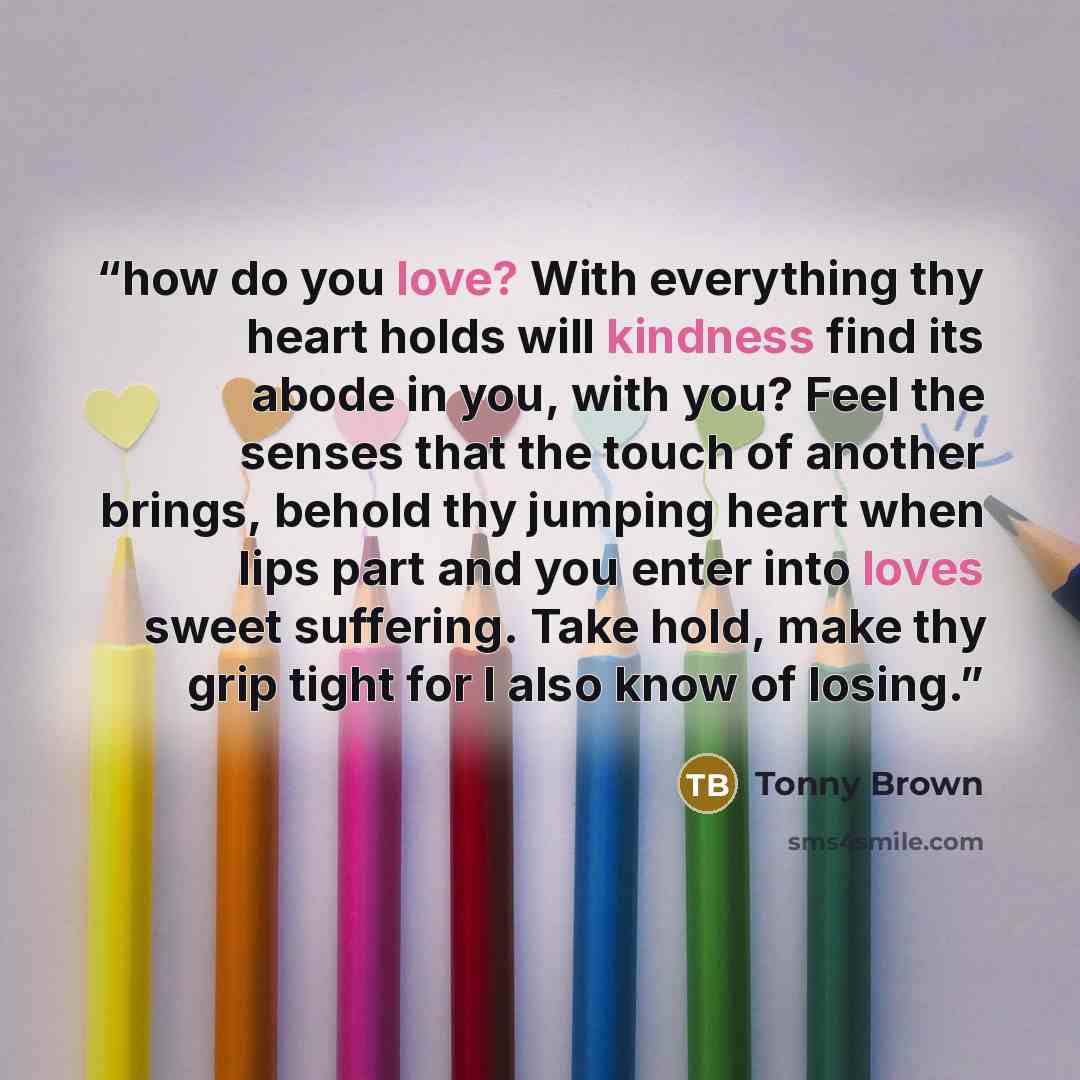 “how do you love? With everything thy heart holds will kindness find its abode in you, with you? Feel the senses that the touch of another brings, behold thy jumping heart when lips part and you enter into loves sweet suffering. Take hold, make thy grip tight for I also know of losing.” quote by Tonny Brown