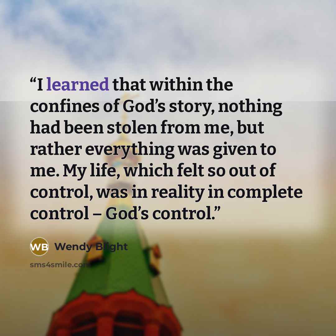 “I learned that within the confines of God’s story, nothing had been stolen from me, but rather everything was given to me. My life, which felt so out of control, was in reality in complete control – God’s control.” quote by Wendy Blight
