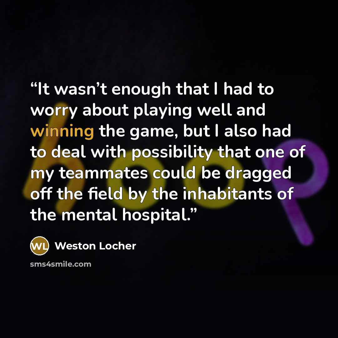 “It wasn’t enough that I had to worry about playing well and winning the game, but I also had to deal with possibility that one of my teammates could be dragged off the field by the inhabitants of the mental hospital.” quote by Weston Locher