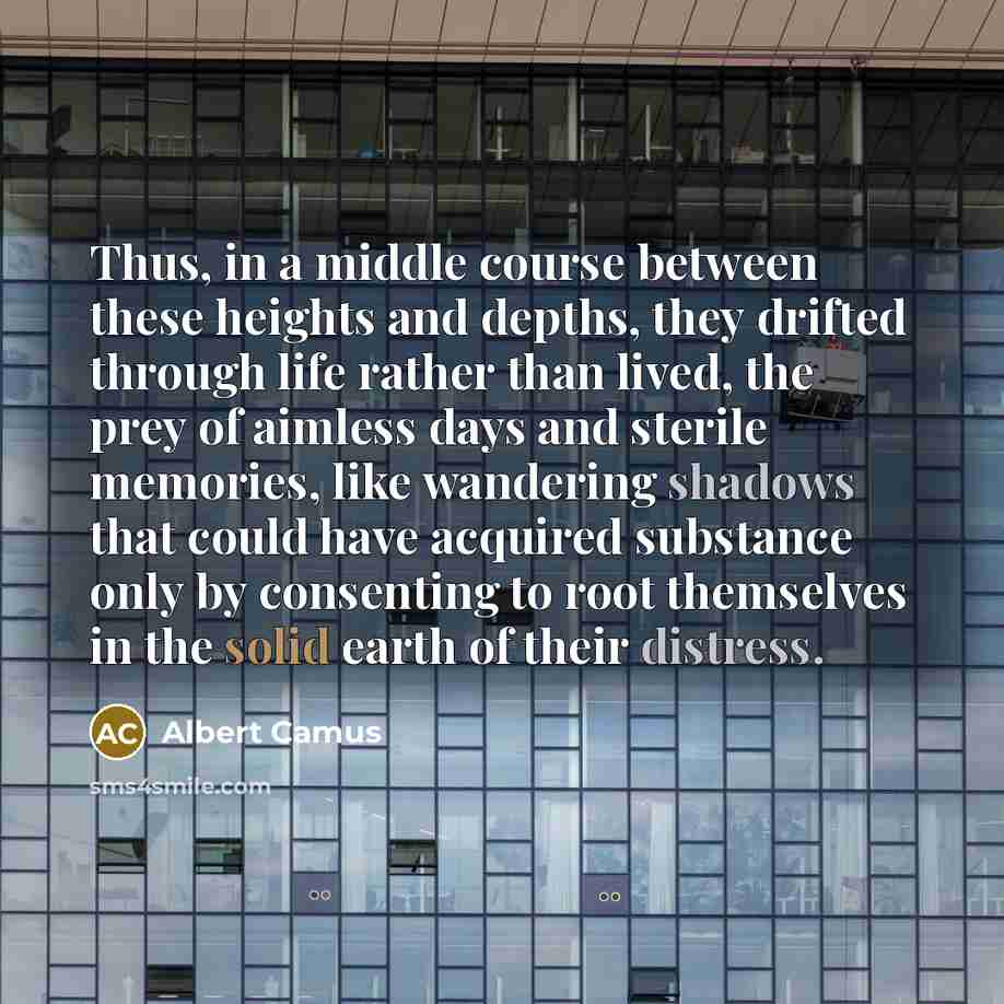 “Thus, in a middle course between these heights and depths, they drifted through life rather than lived, the prey of aimless days and sterile memories, like wandering shadows that could have acquired substance only by consenting to root themselves in the solid earth of their distress.” quote by Albert Camus