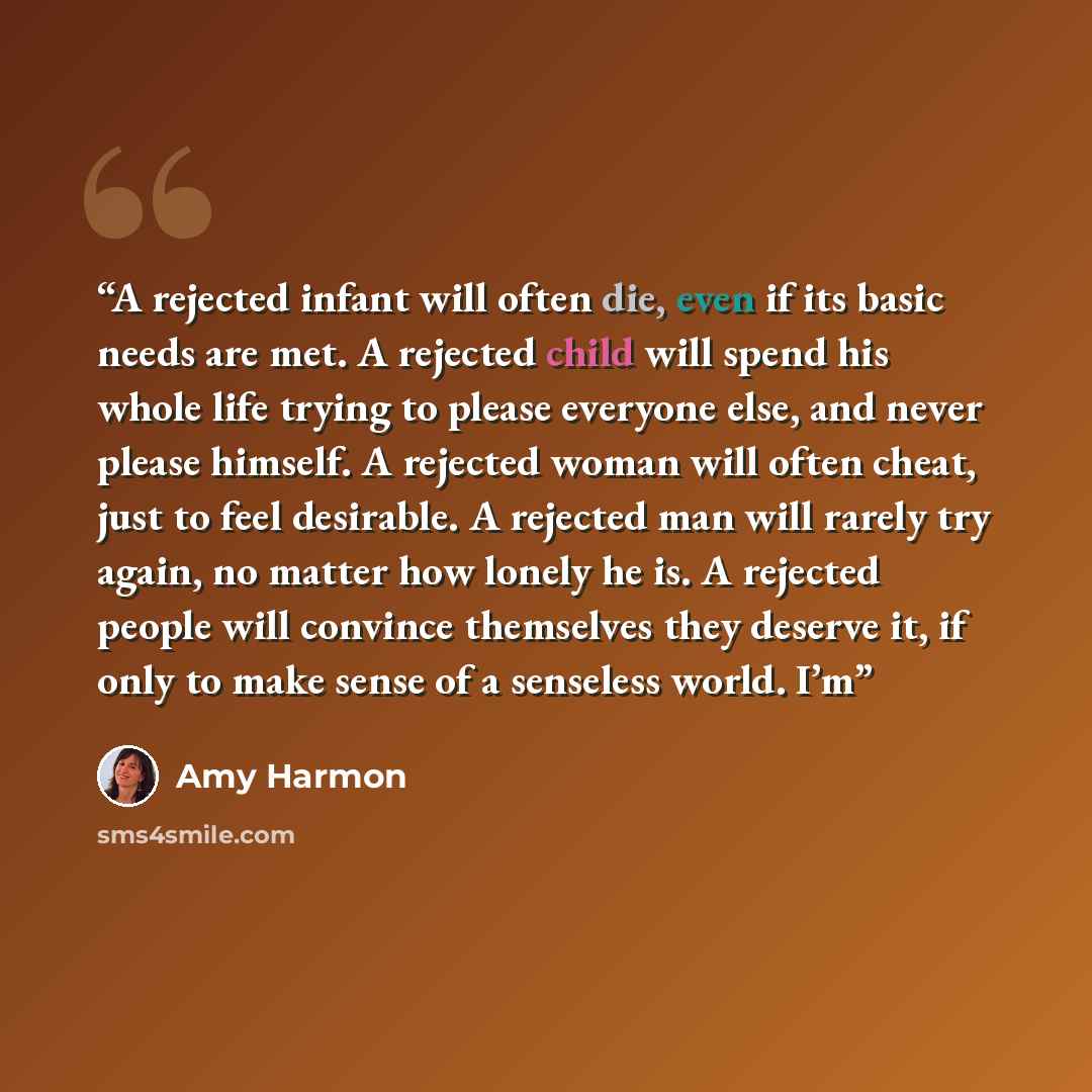 “A rejected infant will often die, even if its basic needs are met. A rejected child will spend his whole life trying to please everyone else, and never please himself. A rejected woman will often cheat, just to feel desirable. A rejected man will rarely try again, no matter how lonely he is. A…” quote by Amy Harmon