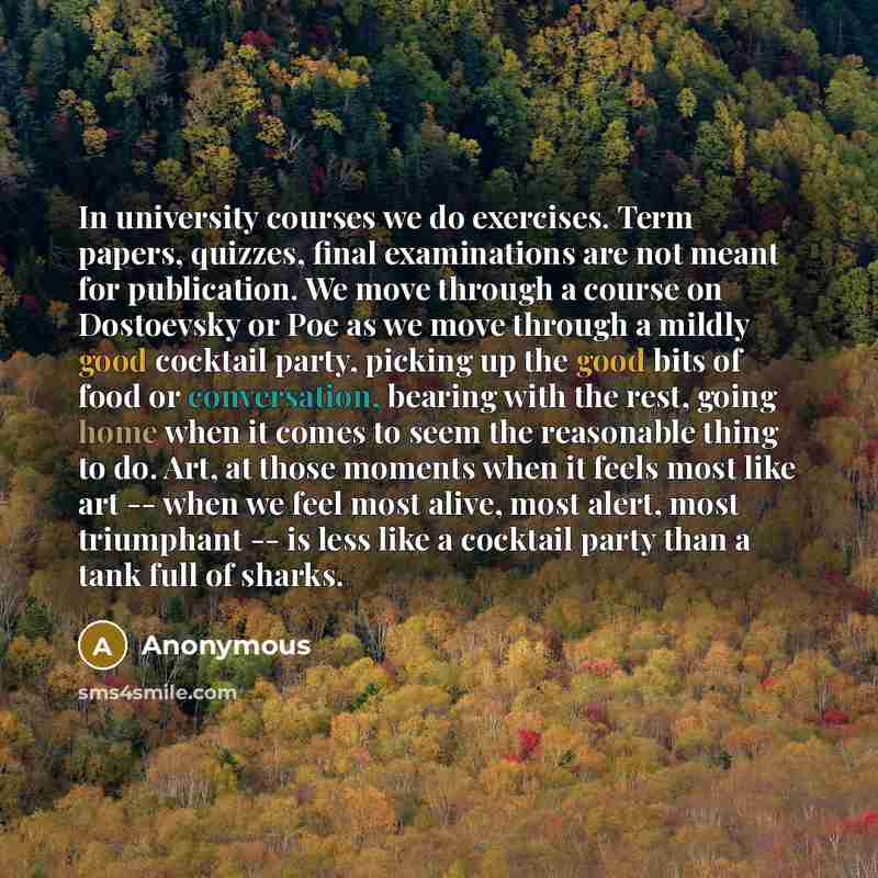 “In university courses we do exercises. Term papers, quizzes, final examinations are not meant for publication. We move through a course on Dostoevsky or Poe as we move through a mildly good cocktail party, picking up the good bits of food or conversation, bearing with the rest, going home when it…” quote by Anonymous