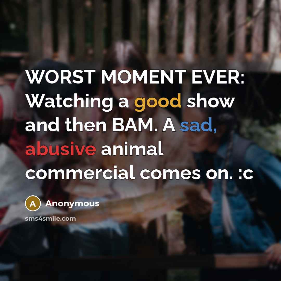 “WORST MOMENT EVER: Watching a good show and then BAM. A sad, abusive animal commercial comes on. :c” quote by Anonymous