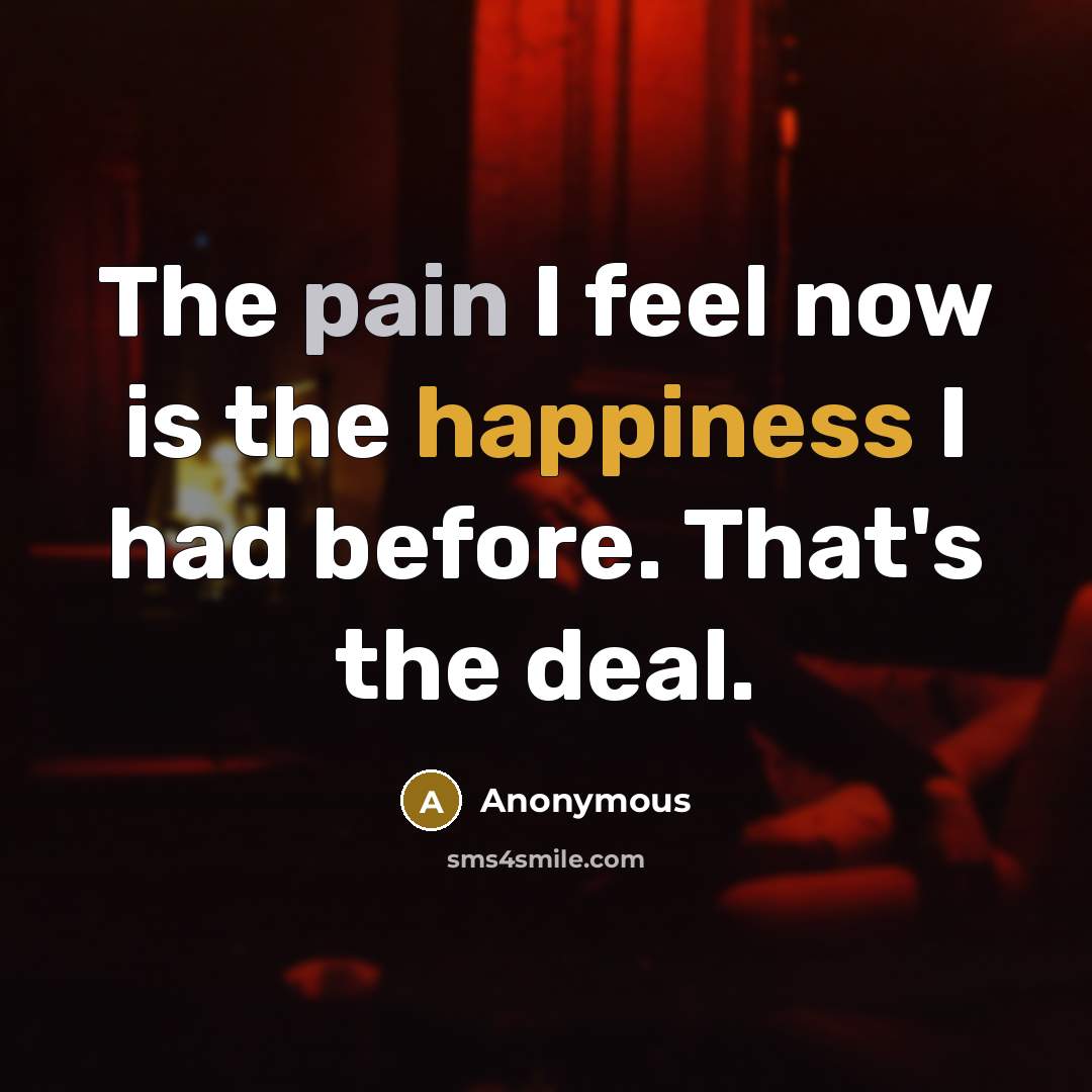 “The pain I feel now is the happiness I had before. That's the deal.” quote by Anonymous