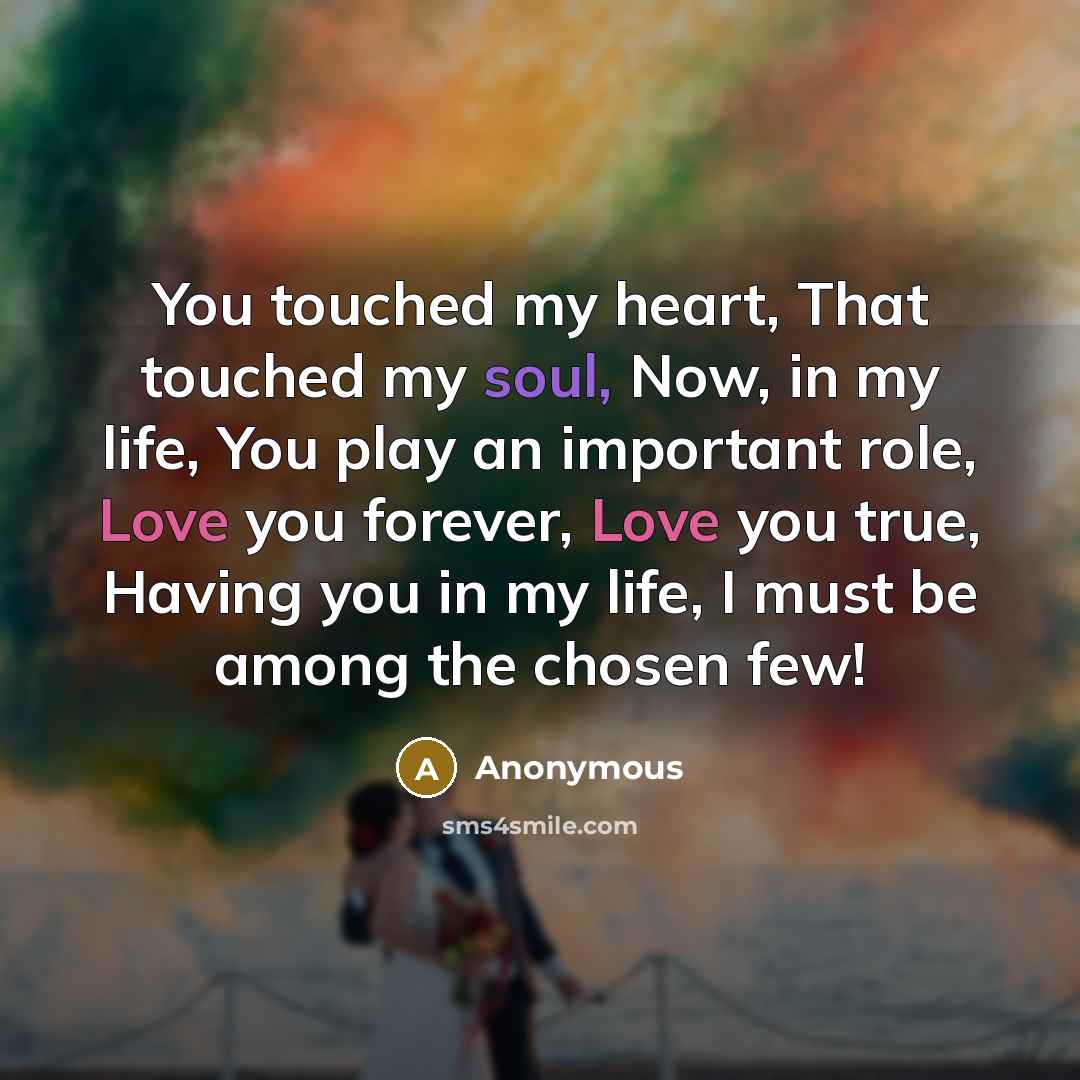 “You touched my heart, That touched my soul, Now, in my life, You play an important role, Love you forever, Love you true, Having you in my life, I must be among the chosen few!” quote by Anonymous