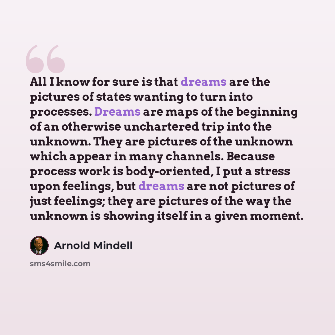 “All I know for sure is that dreams are the pictures of states wanting to turn into processes. Dreams are maps of the beginning of an otherwise unchartered trip into the unknown. They are pictures of the unknown which appear in many channels. Because process work is body-oriented, I put a stress…” quote by Arnold Mindell