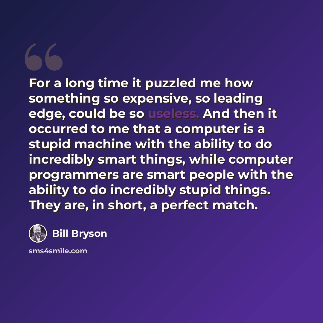 “For a long time it puzzled me how something so expensive, so leading edge, could be so useless. And then it occurred to me that a computer is a stupid machine with the ability to do incredibly smart things, while computer programmers are smart people with the ability to do incredibly stupid…” quote by Bill Bryson