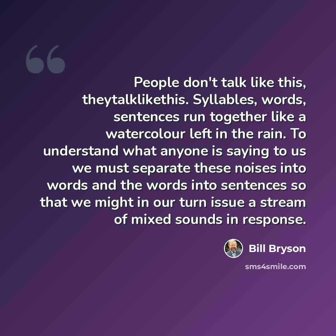 “People don't talk like this, theytalklikethis. Syllables, words, sentences run together like a watercolour left in the rain. To understand what anyone is saying to us we must separate these noises into words and the words into sentences so that we might in our turn issue a stream of mixed sounds…” quote by Bill Bryson