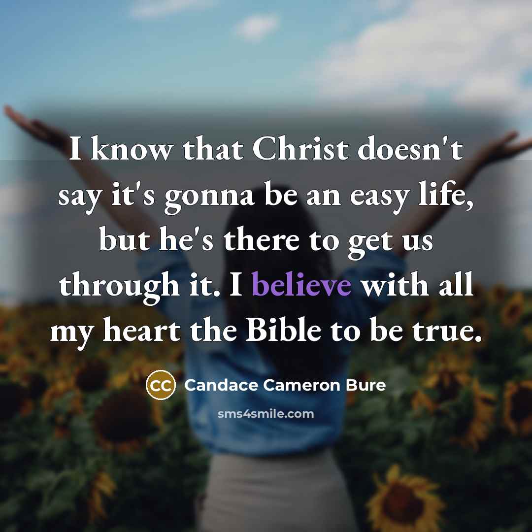 “I know that Christ doesn't say it's gonna be an easy life, but he's there to get us through it. I believe with all my heart the Bible to be true.” quote by Candace Cameron Bure