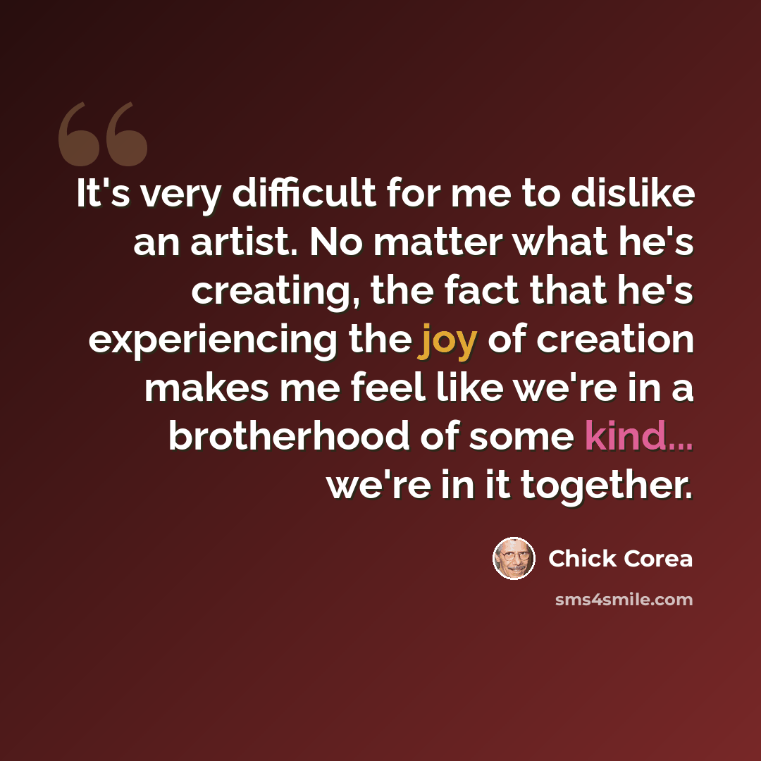 “It's very difficult for me to dislike an artist. No matter what he's creating, the fact that he's experiencing the joy of creation makes me feel like we're in a brotherhood of some kind... we're in it together.” quote by Chick Corea