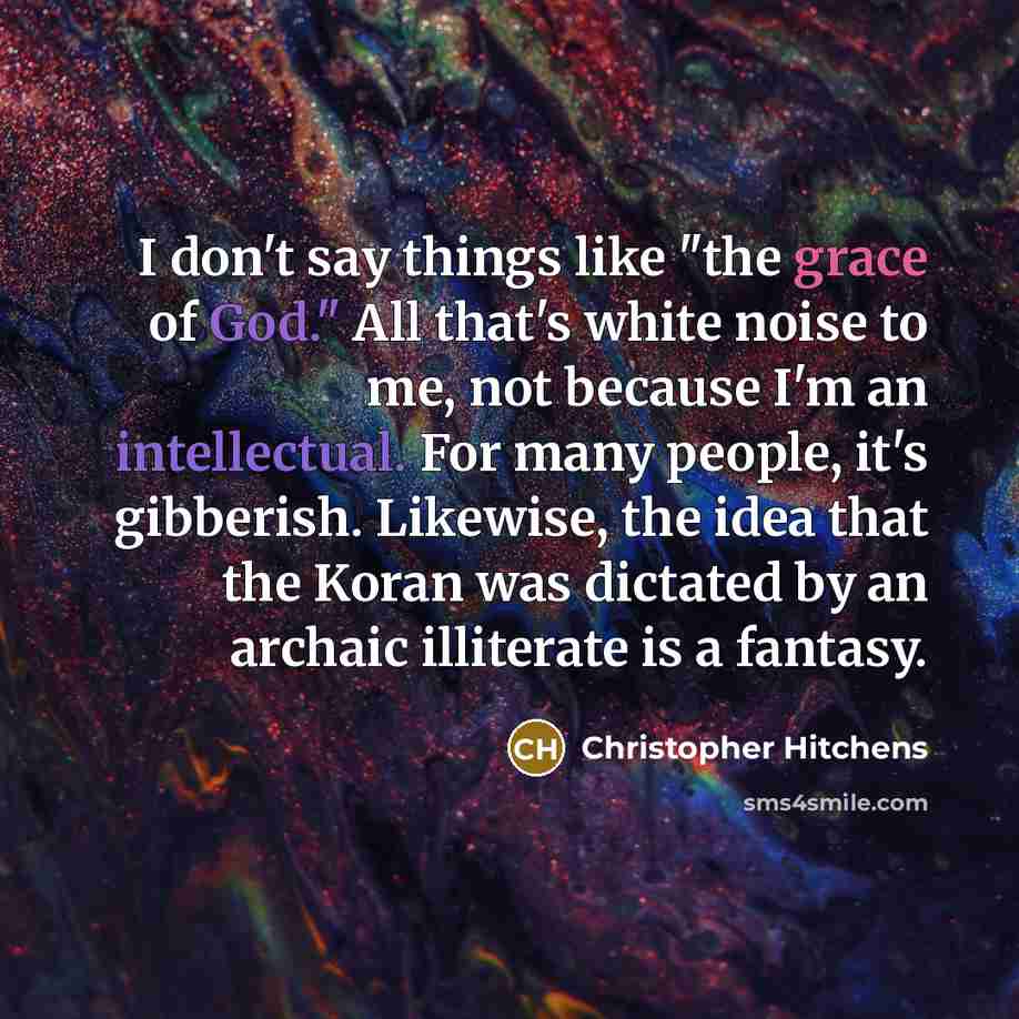 “I don't say things like "the grace of God." All that's white noise to me, not because I'm an intellectual. For many people, it's gibberish. Likewise, the idea that the Koran was dictated by an archaic illiterate is a fantasy.” quote by Christopher Hitchens
