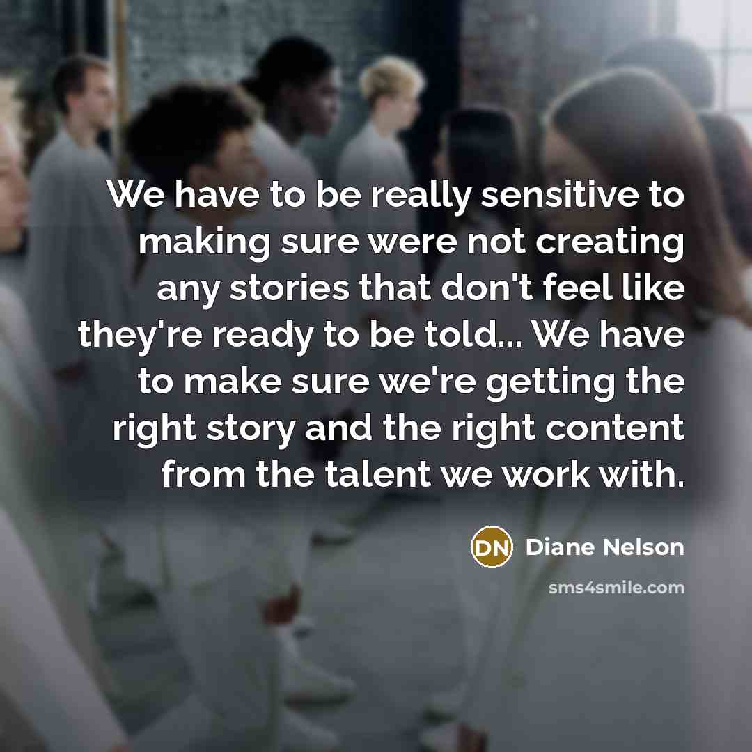 “We have to be really sensitive to making sure were not creating any stories that don't feel like they're ready to be told... We have to make sure we're getting the right story and the right content from the talent we work with.” quote by Diane Nelson