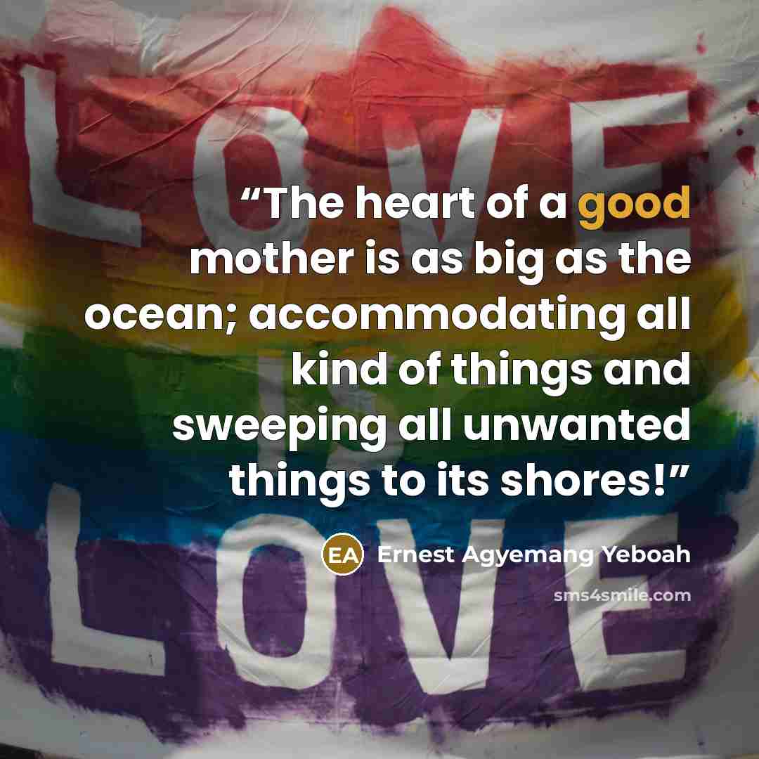 “The heart of a good mother is as big as the ocean; accommodating all kind of things and sweeping all unwanted things to its shores!” quote by Ernest Agyemang Yeboah
