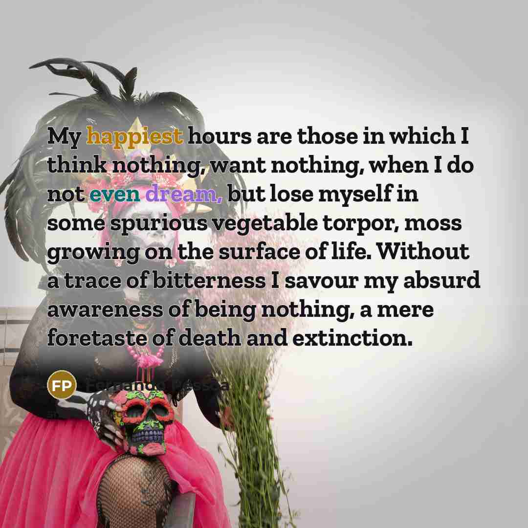 “My happiest hours are those in which I think nothing, want nothing, when I do not even dream, but lose myself in some spurious vegetable torpor, moss growing on the surface of life. Without a trace of bitterness I savour my absurd awareness of being nothing, a mere foretaste of death and extinction.” quote by Fernando Pessoa
