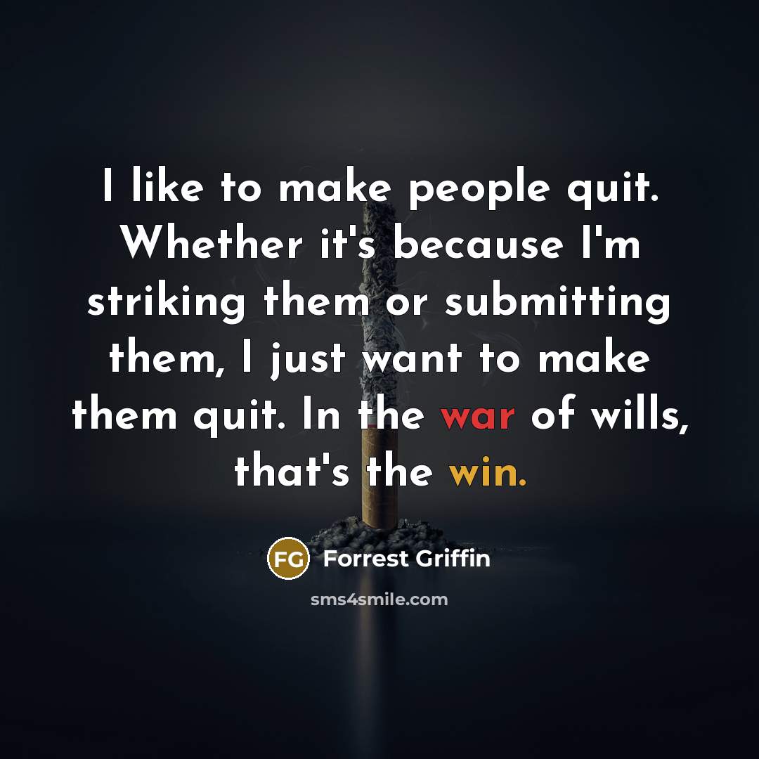 “I like to make people quit. Whether it's because I'm striking them or submitting them, I just want to make them quit. In the war of wills, that's the win.” quote by Forrest Griffin