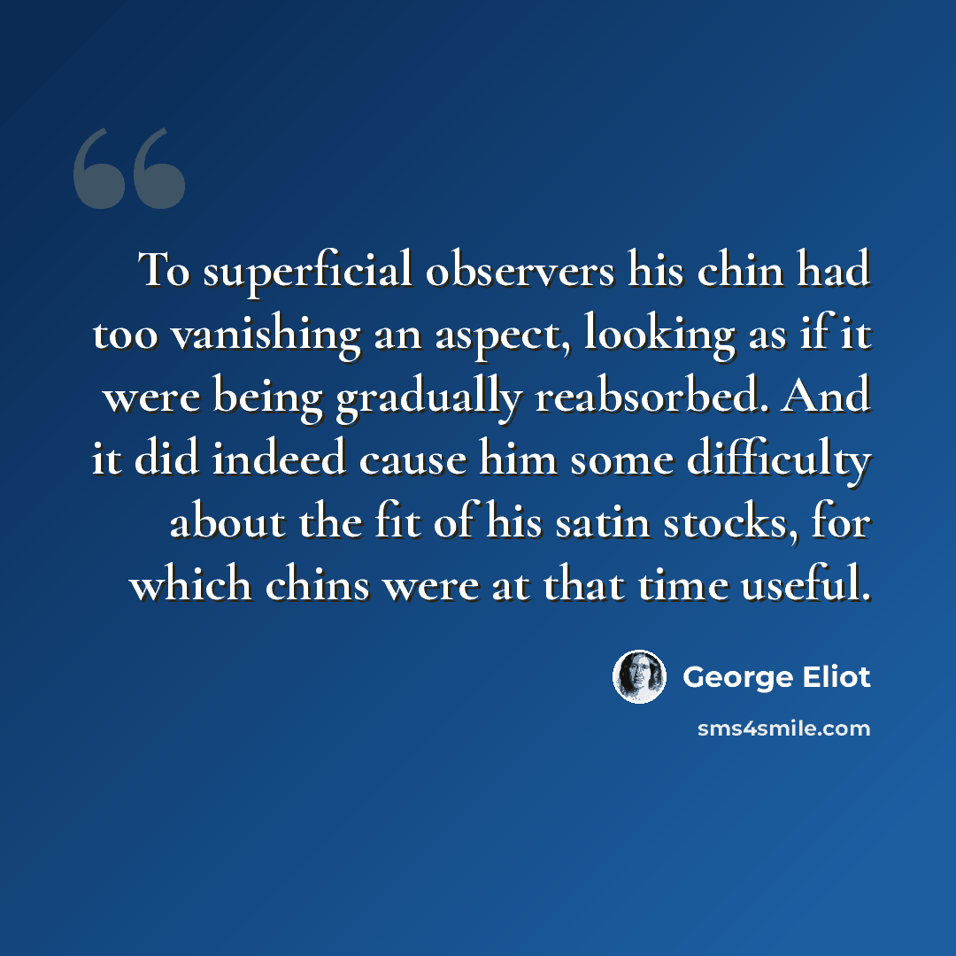 “To superficial observers his chin had too vanishing an aspect, looking as if it were being gradually reabsorbed. And it did indeed cause him some difficulty about the fit of his satin stocks, for which chins were at that time useful.” quote by George Eliot