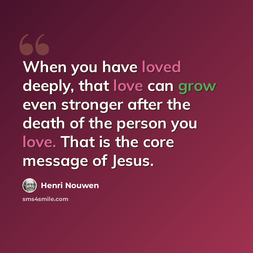 “When you have loved deeply, that love can grow even stronger after the death of the person you love. That is the core message of Jesus.” quote by Henri Nouwen