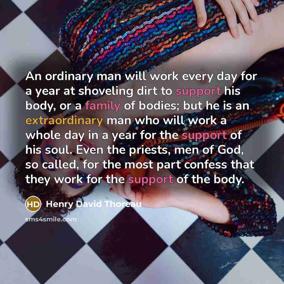 “An ordinary man will work every day for a year at shoveling dirt to support his body, or a family of bodies; but he is an extraordinary man who will work a whole day in a year for the support of his soul. Even the priests, men of God, so called, for the most part confess that they work for the…” quote by Henry David Thoreau