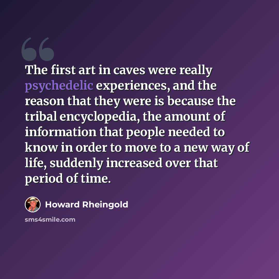 “The first art in caves were really psychedelic experiences, and the reason that they were is because the tribal encyclopedia, the amount of information that people needed to know in order to move to a new way of life, suddenly increased over that period of time.” quote by Howard Rheingold