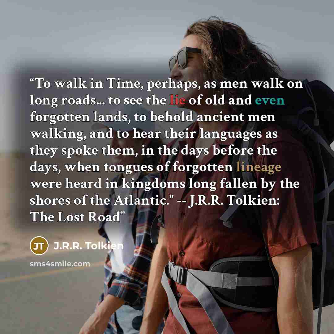 “To walk in Time, perhaps, as men walk on long roads... to see the lie of old and even forgotten lands, to behold ancient men walking, and to hear their languages as they spoke them, in the days before the days, when tongues of forgotten lineage were heard in kingdoms long fallen by the shores of…” quote by J.R.R. Tolkien