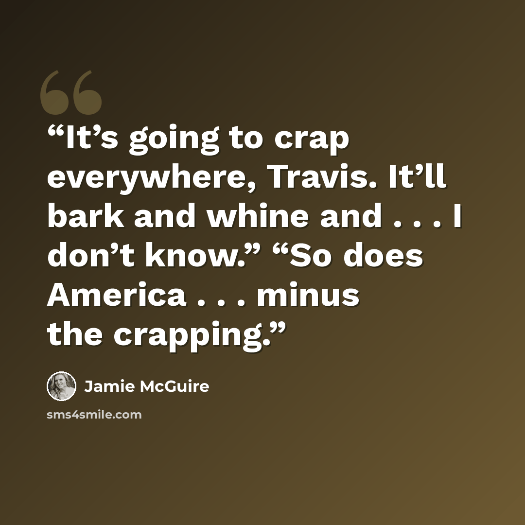 “It’s going to crap everywhere, Travis. It’ll bark and whine and . . . I don’t know.” “So does America . . . minus the crapping.” quote by Jamie McGuire
