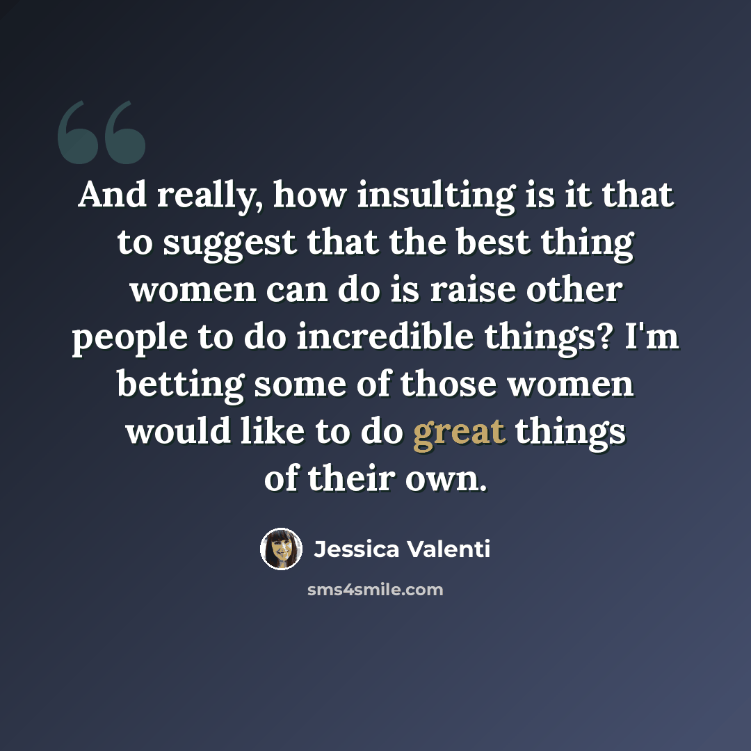 “And really, how insulting is it that to suggest that the best thing women can do is raise other people to do incredible things? I'm betting some of those women would like to do great things of their own.” quote by Jessica Valenti