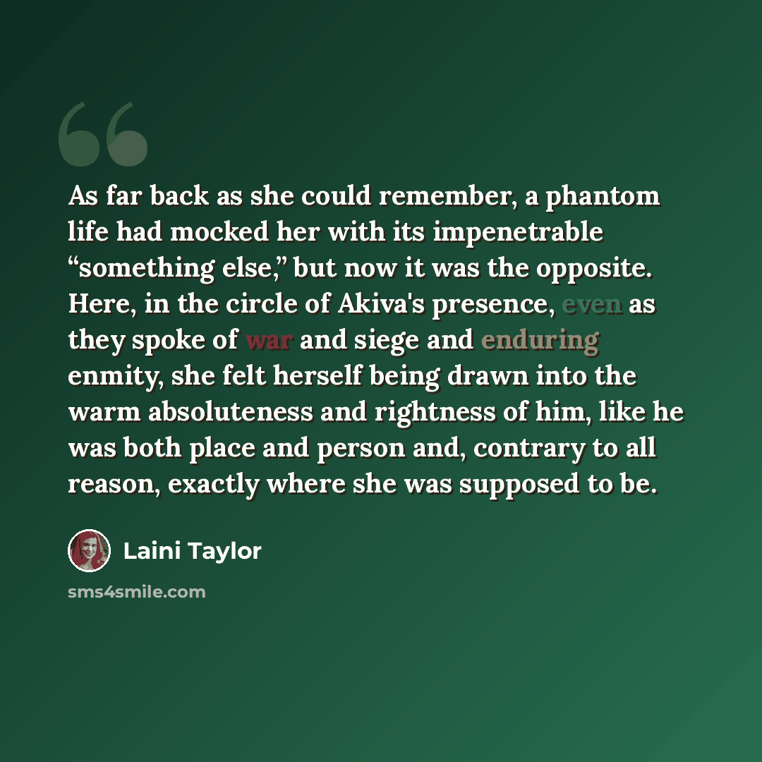 “As far back as she could remember, a phantom life had mocked her with its impenetrable “something else,” but now it was the opposite. Here, in the circle of Akiva's presence, even as they spoke of war and siege and enduring enmity, she felt herself being drawn into the warm absoluteness and…” quote by Laini Taylor