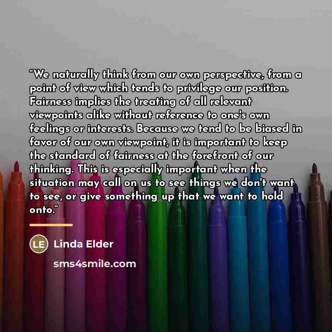 “We naturally think from our own perspective, from a point of view which tends to privilege our position. Fairness implies the treating of all relevant viewpoints alike without reference to one's own feelings or interests. Because we tend to be biased in favor of our own viewpoint, it is important…” quote by Linda Elder