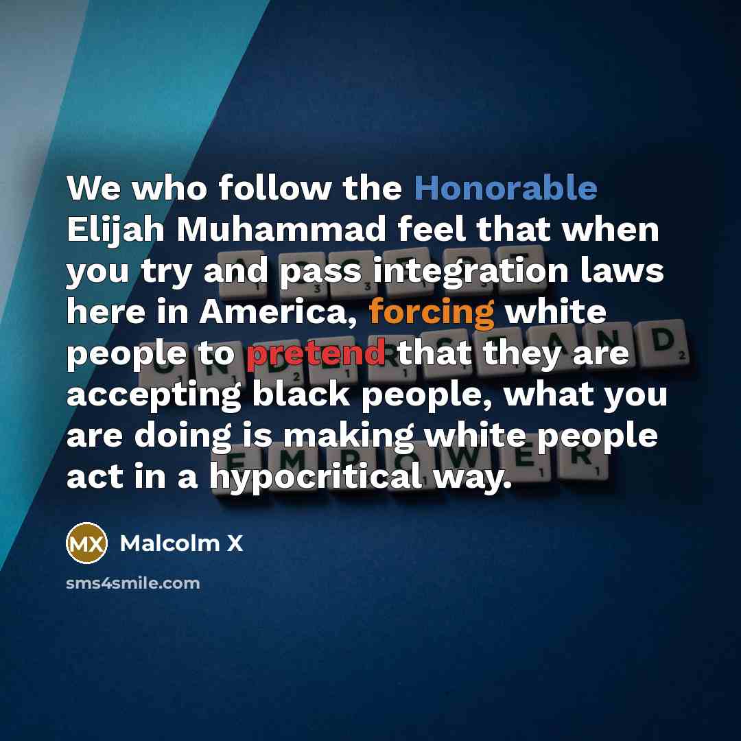 “We who follow the Honorable Elijah Muhammad feel that when you try and pass integration laws here in America, forcing white people to pretend that they are accepting black people, what you are doing is making white people act in a hypocritical way.” quote by Malcolm X
