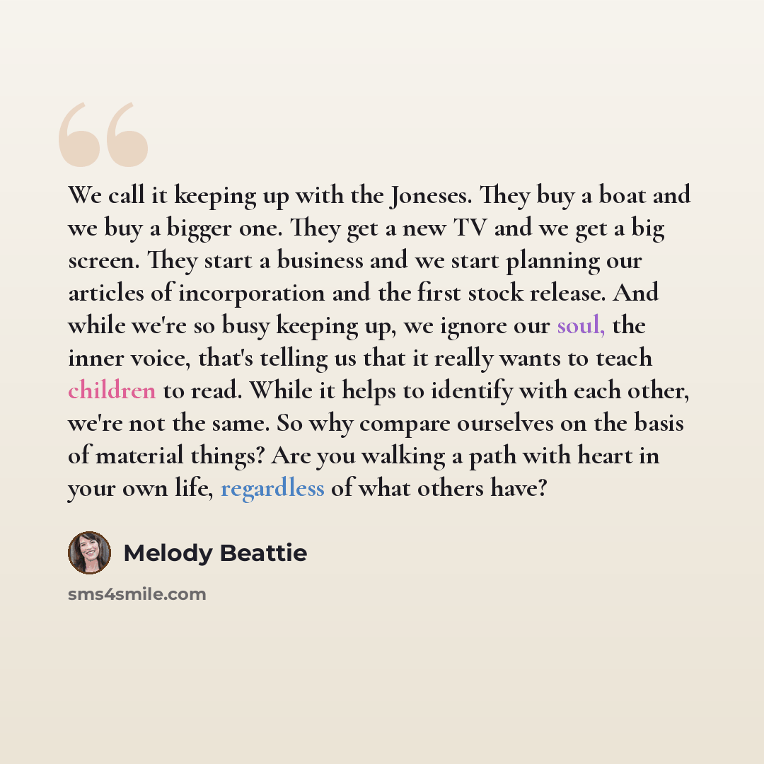 “We call it keeping up with the Joneses. They buy a boat and we buy a bigger one. They get a new TV and we get a big screen. They start a business and we start planning our articles of incorporation and the first stock release. And while we're so busy keeping up, we ignore our soul, the inner…” quote by Melody Beattie