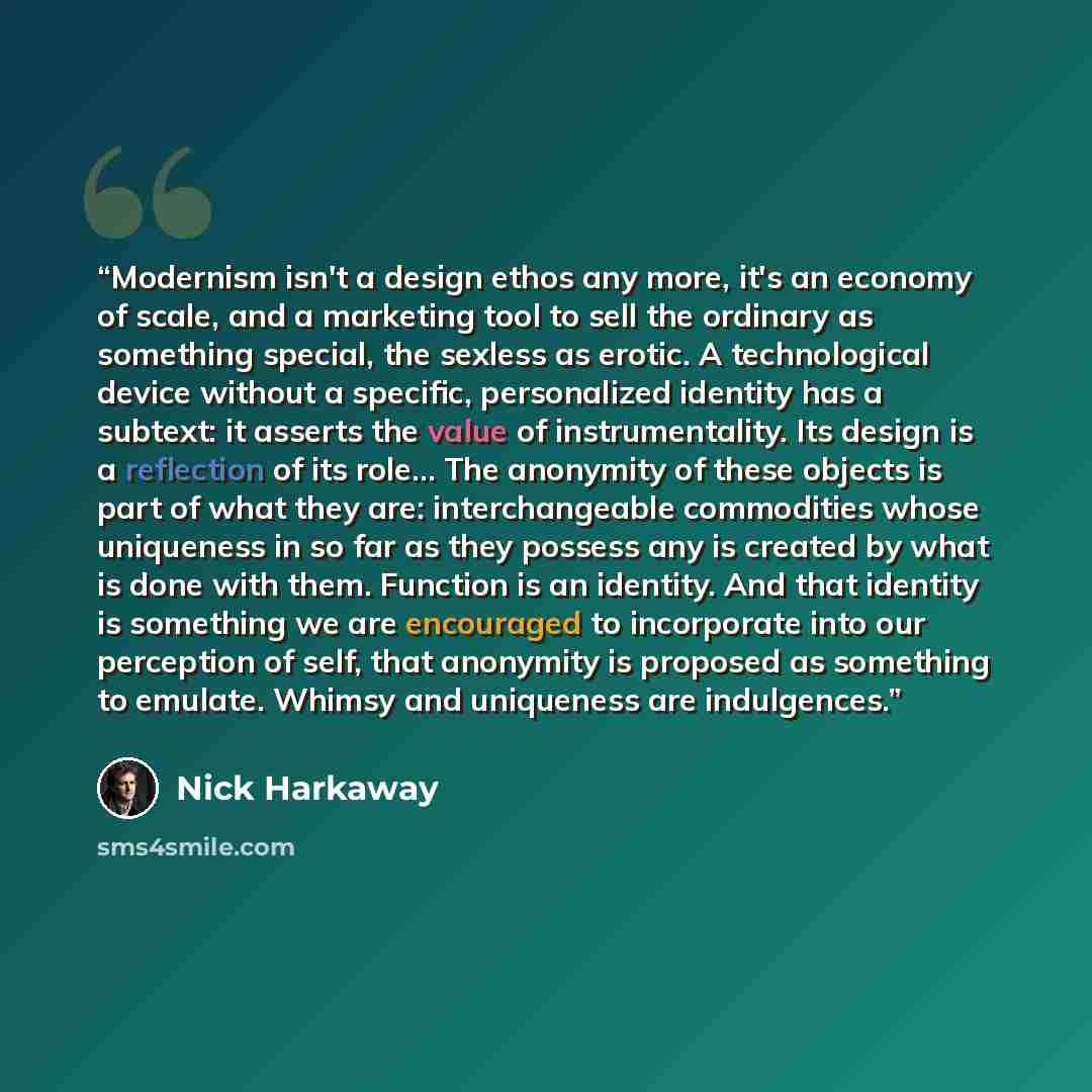 “Modernism isn't a design ethos any more, it's an economy of scale, and a marketing tool to sell the ordinary as something special, the sexless as erotic. A technological device without a specific, personalized identity has a subtext: it asserts the value of instrumentality. Its design is a…” quote by Nick Harkaway