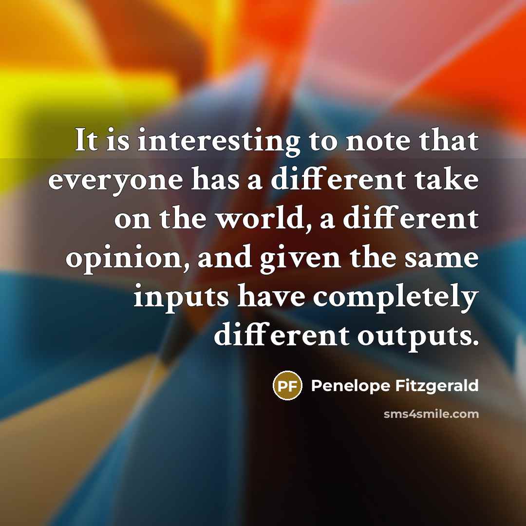 “It is interesting to note that everyone has a different take on the world, a different opinion, and given the same inputs have completely different outputs.” quote by Penelope Fitzgerald