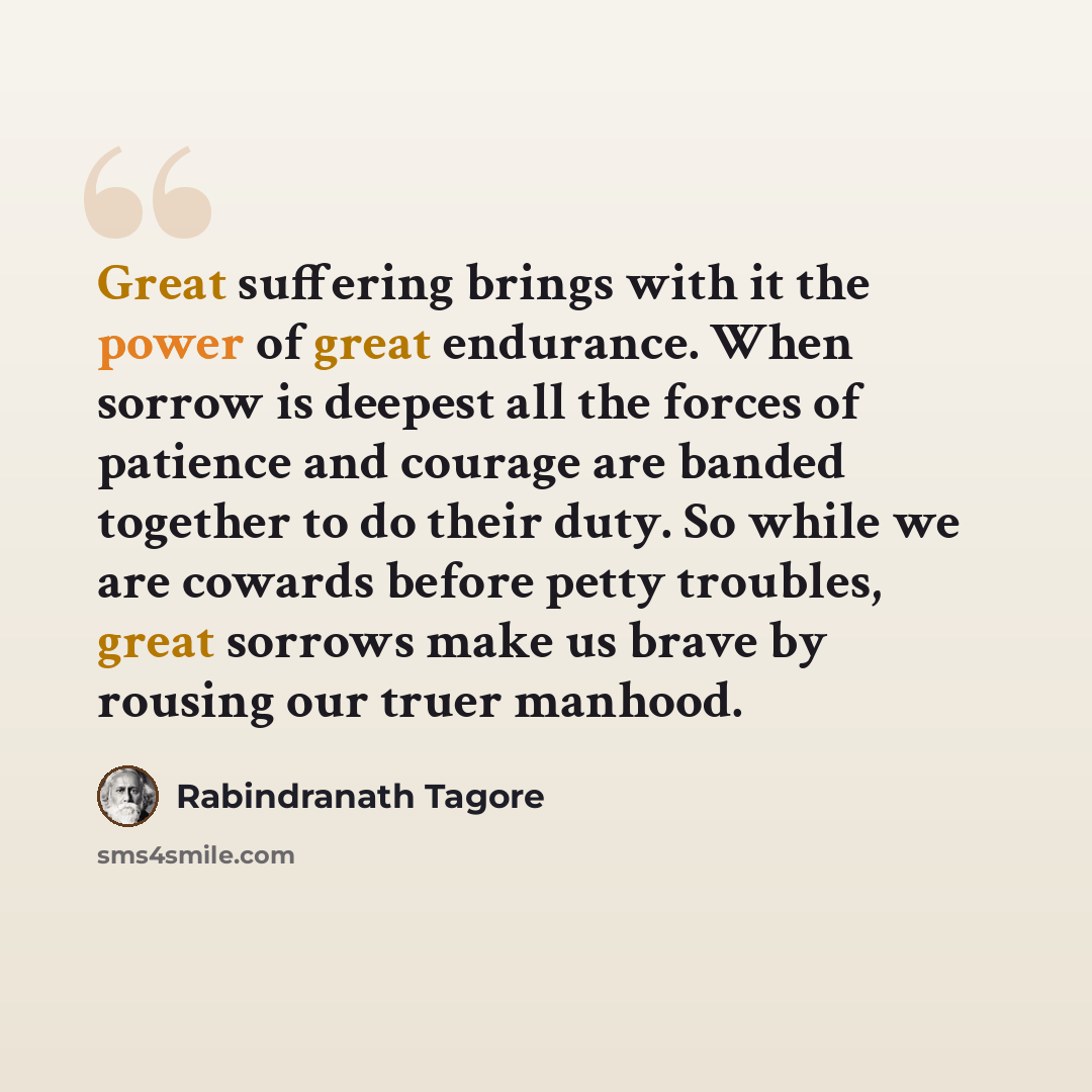 “Great suffering brings with it the power of great endurance. When sorrow is deepest all the forces of patience and courage are banded together to do their duty. So while we are cowards before petty troubles, great sorrows make us brave by rousing our truer manhood.” quote by Rabindranath Tagore