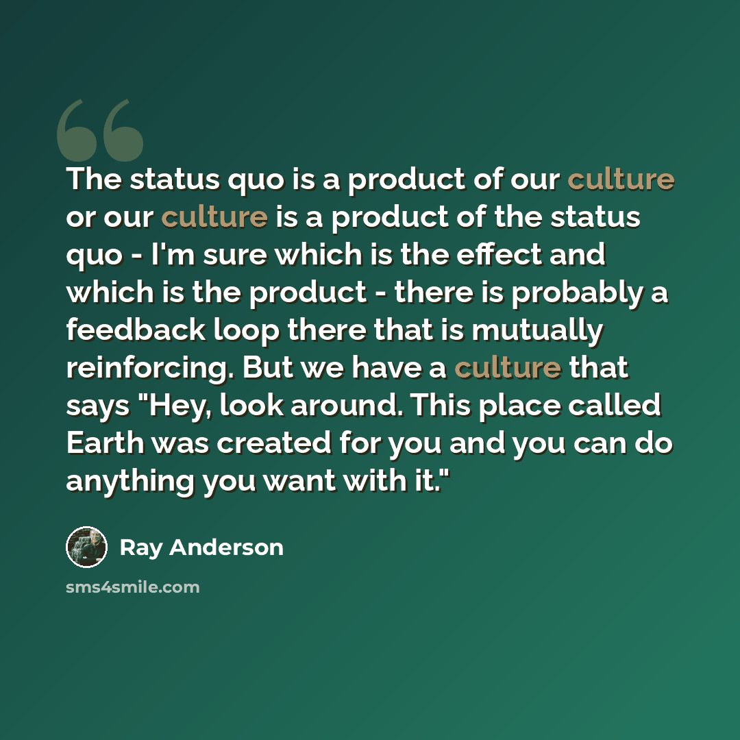 “The status quo is a product of our culture or our culture is a product of the status quo - I'm sure which is the effect and which is the product - there is probably a feedback loop there that is mutually reinforcing. But we have a culture that says "Hey, look around. This place called Earth was…” quote by Ray Anderson