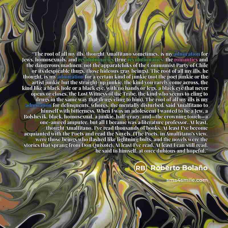 “The root of all my ills, thought Amalfitano sometimes, is my admiration for Jews, homosexuals, and revolutionaries (true revolutionaries, the romantics and the dangerous madmen, not the apparatchiks of the Communist Party of Chile or its despicable thugs, those hideous gray beings). The root of…” quote by Roberto Bolaño