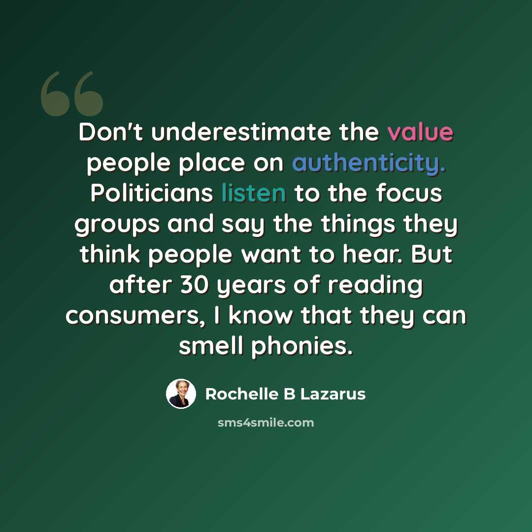 “Don't underestimate the value people place on authenticity. Politicians listen to the focus groups and say the things they think people want to hear. But after 30 years of reading consumers, I know that they can smell phonies.” quote by Rochelle B Lazarus