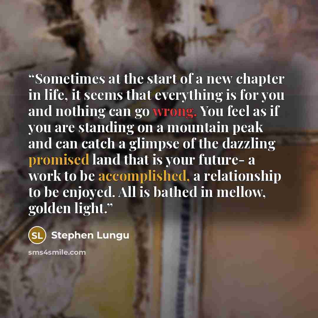 “Sometimes at the start of a new chapter in life, it seems that everything is for you and nothing can go wrong. You feel as if you are standing on a mountain peak and can catch a glimpse of the dazzling promised land that is your future- a work to be accomplished, a relationship to be enjoyed. All…” quote by Stephen Lungu