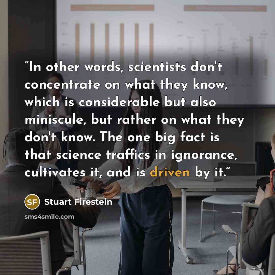 “In other words, scientists don't concentrate on what they know, which is considerable but also miniscule, but rather on what they don't know. The one big fact is that science traffics in ignorance, cultivates it, and is driven by it.” quote by Stuart Firestein