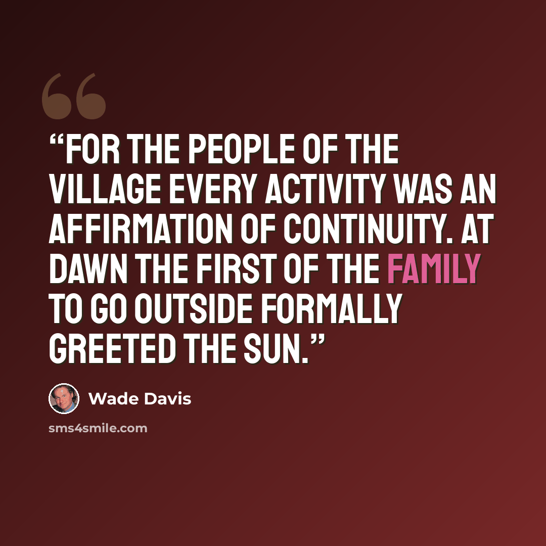 “For the people of the village every activity was an affirmation of continuity. At dawn the first of the family to go outside formally greeted the sun.” quote by Wade Davis