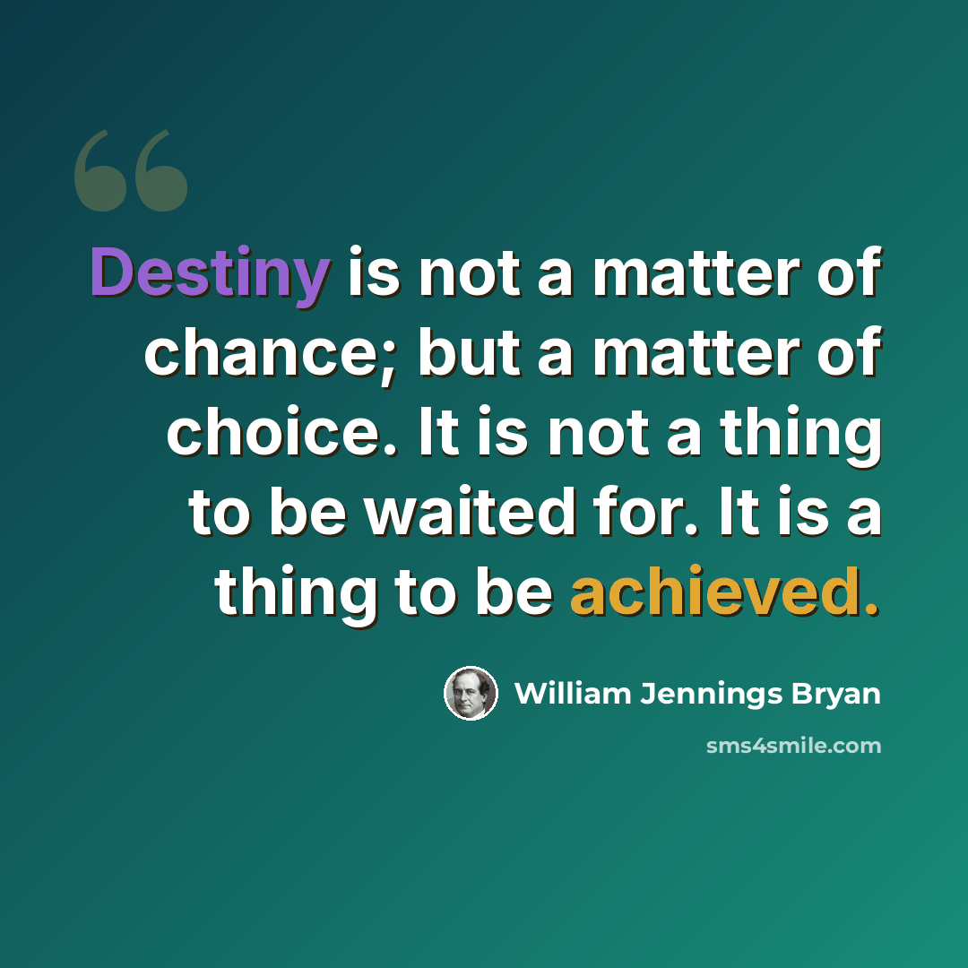“Destiny is not a matter of chance; but a matter of choice. It is not a thing to be waited for. It is a thing to be achieved.” quote by William Jennings Bryan