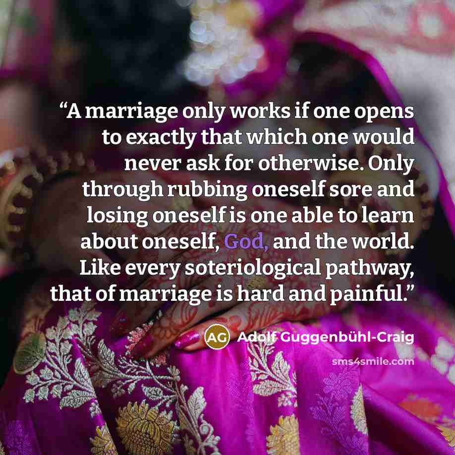 “A marriage only works if one opens to exactly that which one would never ask for otherwise. Only through rubbing oneself sore and losing oneself is one able to learn about oneself, God, and the world. Like every soteriological pathway, that of marriage is hard and painful.” quote by Adolf Guggenbühl-Craig