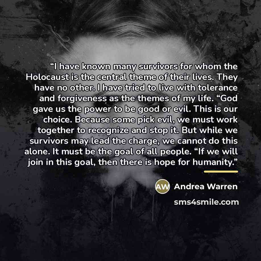 “I have known many survivors for whom the Holocaust is the central theme of their lives. They have no other. I have tried to live with tolerance and forgiveness as the themes of my life. “God gave us the power to be good or evil. This is our choice. Because some pick evil, we must work together to…” quote by Anonymous