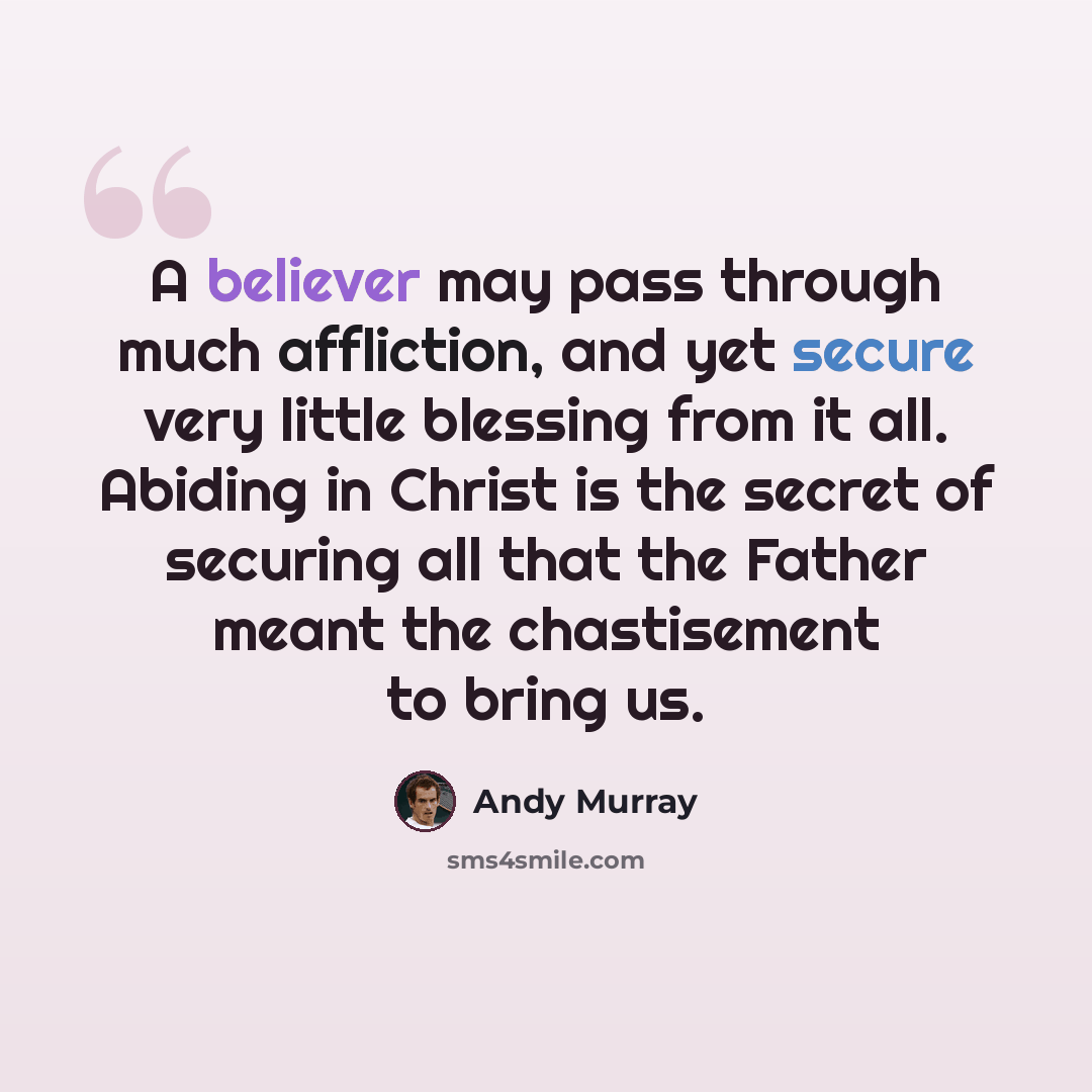 “A believer may pass through much affliction, and yet secure very little blessing from it all. Abiding in Christ is the secret of securing all that the Father meant the chastisement to bring us.” quote by Andy Murray