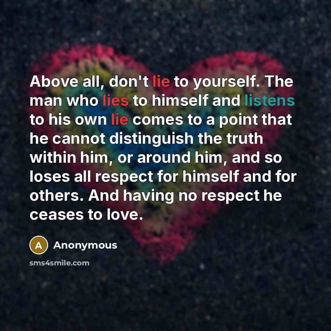 “Above all, don't lie to yourself. The man who lies to himself and listens to his own lie comes to a point that he cannot distinguish the truth within him, or around him, and so loses all respect for himself and for others. And having no respect he ceases to love.” quote by Anonymous